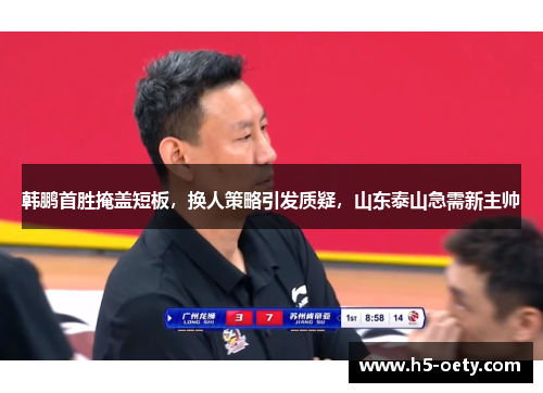 韩鹏首胜掩盖短板，换人策略引发质疑，山东泰山急需新主帅